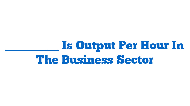 _________ Is Output Per Hour In The Business Sector