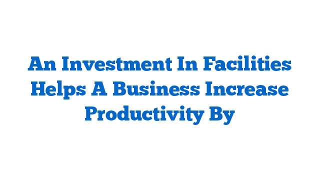 An Investment In Facilities Helps A Business Increase Productivity By
