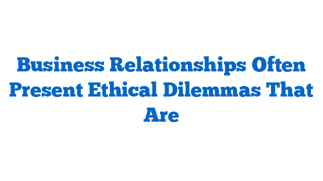 Business Relationships Often Present Ethical Dilemmas That Are